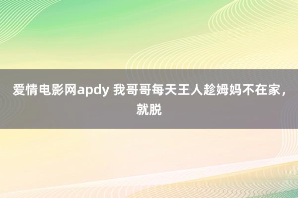 爱情电影网apdy 我哥哥每天王人趁姆妈不在家,就脱