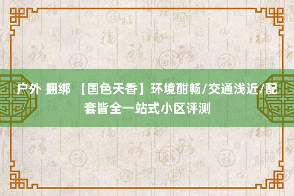 户外 捆绑 【国色天香】环境酣畅/交通浅近/配套皆全一站式小区评测
