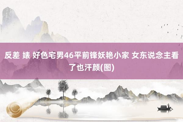 反差 婊 好色宅男46平前锋妖艳小家 女东说念主看了也汗颜(图)