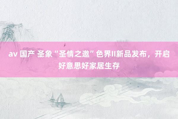 av 国产 圣象“圣情之邀”色界II新品发布，开启好意思好家居生存
