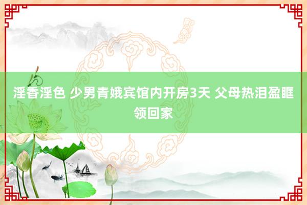 淫香淫色 少男青娥宾馆内开房3天 父母热泪盈眶领回家