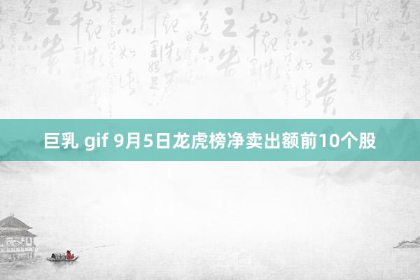 巨乳 gif 9月5日龙虎榜净卖出额前10个股