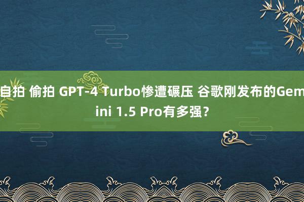自拍 偷拍 GPT-4 Turbo惨遭碾压 谷歌刚发布的Gemini 1.5 Pro有多强？