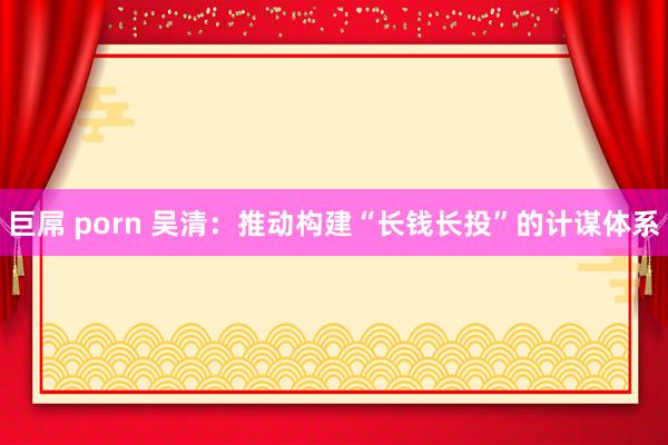 巨屌 porn 吴清：推动构建“长钱长投”的计谋体系