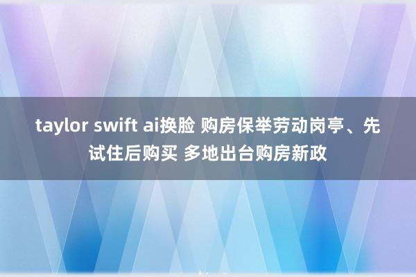 taylor swift ai换脸 购房保举劳动岗亭、先试住后购买 多地出台购房新政