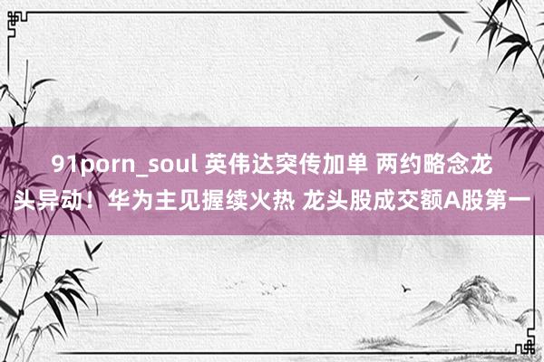 91porn_soul 英伟达突传加单 两约略念龙头异动！华为主见握续火热 龙头股成交额A股第一