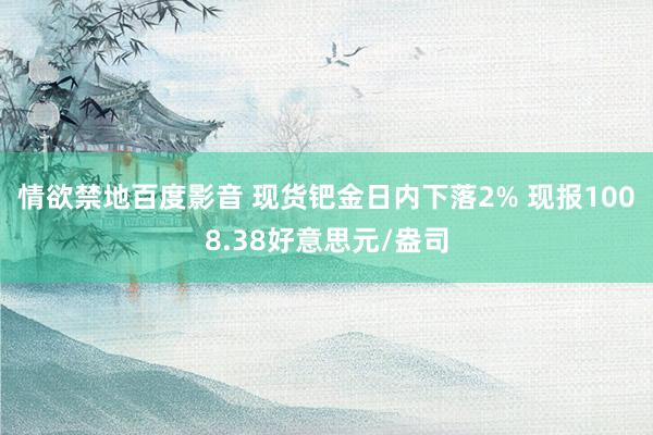 情欲禁地百度影音 现货钯金日内下落2% 现报1008.38好意思元/盎司