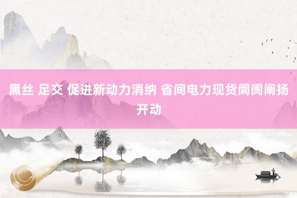 黑丝 足交 促进新动力消纳 省间电力现货阛阓阐扬开动