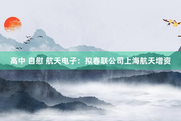 高中 自慰 航天电子：拟春联公司上海航天增资
