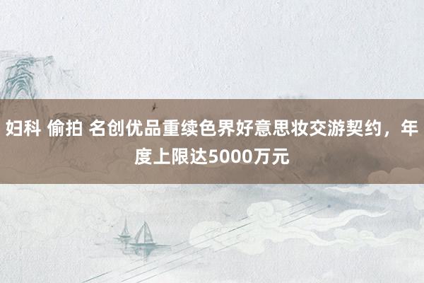 妇科 偷拍 名创优品重续色界好意思妆交游契约，年度上限达5000万元