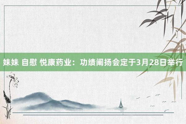 妹妹 自慰 悦康药业：功绩阐扬会定于3月28日举行