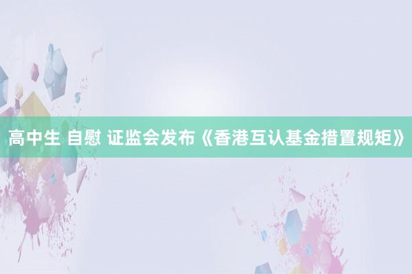 高中生 自慰 证监会发布《香港互认基金措置规矩》