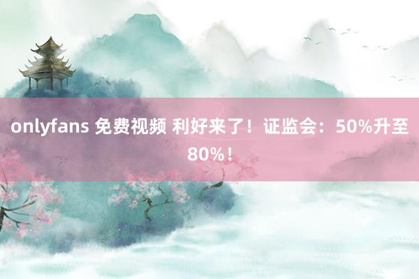 onlyfans 免费视频 利好来了！证监会：50%升至80%！