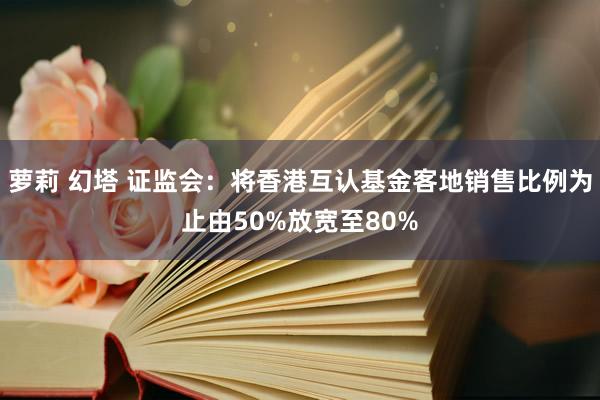 萝莉 幻塔 证监会：将香港互认基金客地销售比例为止由50%放宽至80%