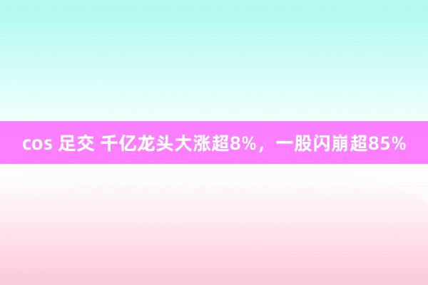 cos 足交 千亿龙头大涨超8%，一股闪崩超85%