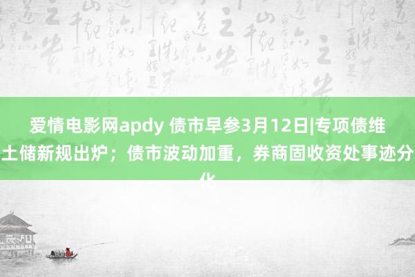 爱情电影网apdy 债市早参3月12日|专项债维持土储新规出炉；债市波动加重，券商固收资处事迹分化