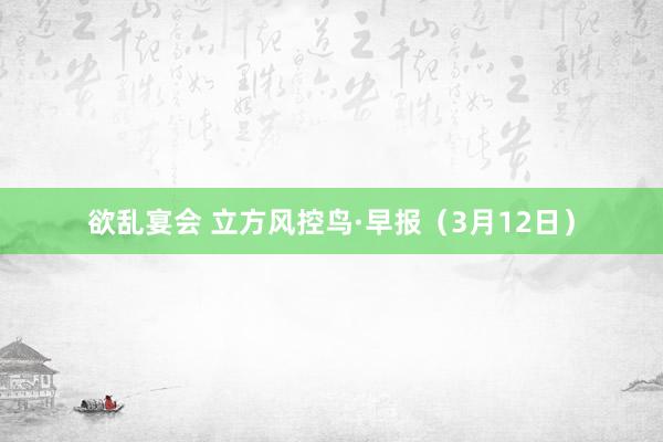 欲乱宴会 立方风控鸟·早报（3月12日）