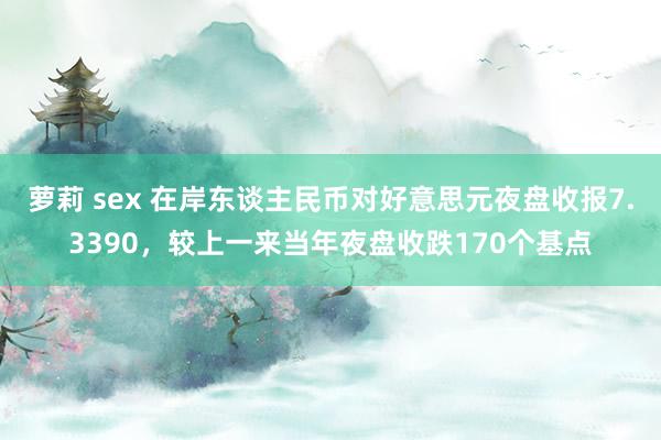 萝莉 sex 在岸东谈主民币对好意思元夜盘收报7.3390，较上一来当年夜盘收跌170个基点
