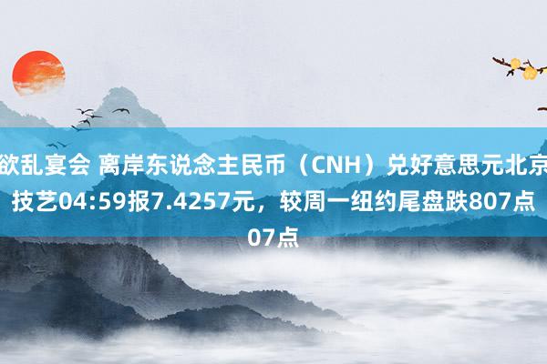 欲乱宴会 离岸东说念主民币（CNH）兑好意思元北京技艺04:59报7.4257元，较周一纽约尾盘跌807点