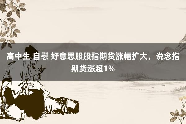 高中生 自慰 好意思股股指期货涨幅扩大，说念指期货涨超1%