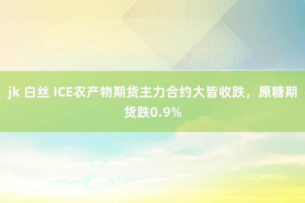 jk 白丝 ICE农产物期货主力合约大皆收跌，原糖期货跌0.9%